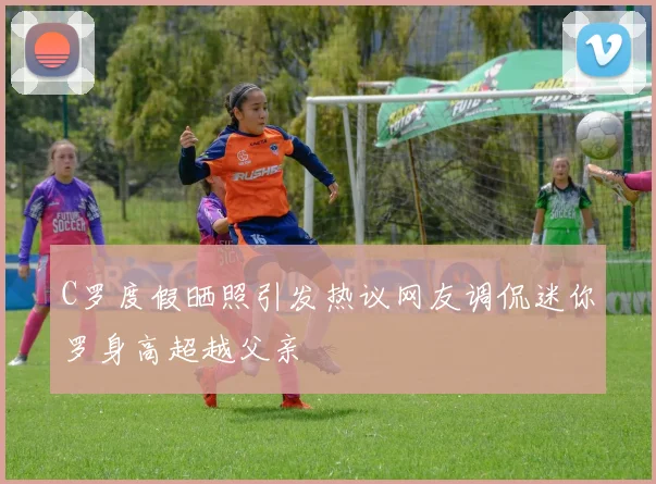 C罗度假晒照引发热议网友调侃迷你罗身高超越父亲