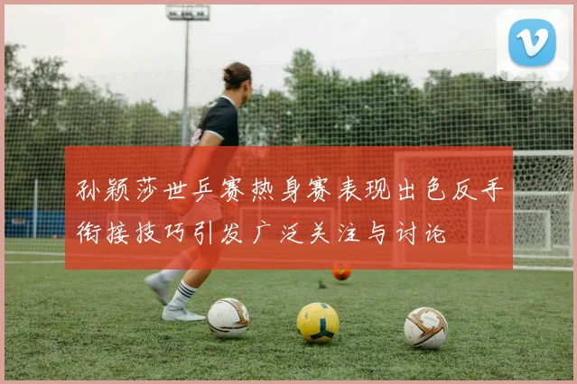 孙颖莎世乒赛热身赛表现出色反手衔接技巧引发广泛关注与讨论