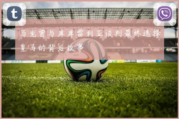 马竞曾与库库雷利亚谈判最终选择皇马的背后故事