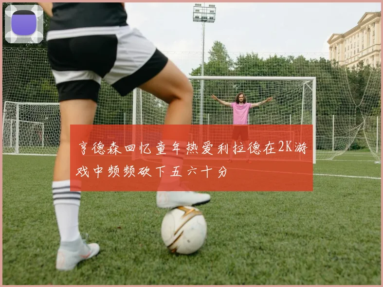 亨德森回忆童年热爱利拉德在2K游戏中频频砍下五六十分