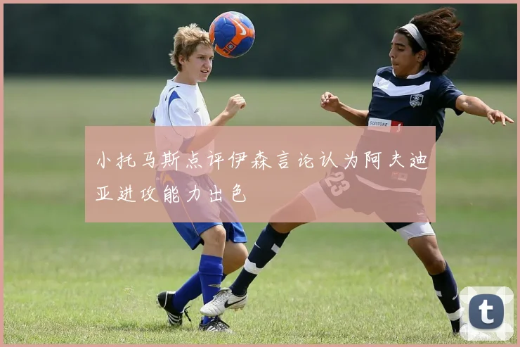 小托马斯点评伊森言论认为阿夫迪亚进攻能力出色