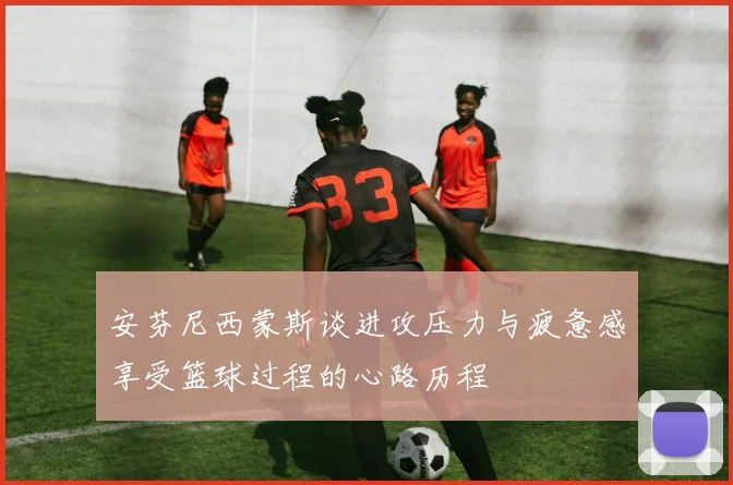 安芬尼西蒙斯谈进攻压力与疲惫感享受篮球过程的心路历程