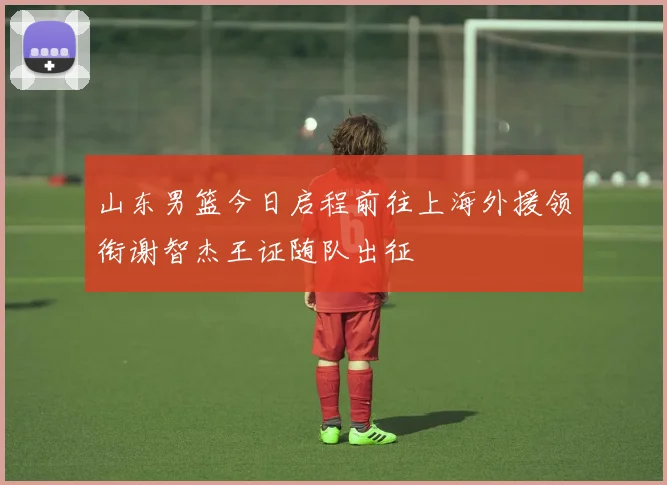 山东男篮今日启程前往上海外援领衔谢智杰王证随队出征