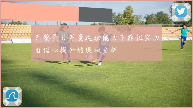 巴黎圣日耳曼运动能力下降但实力自信心提升的现状分析