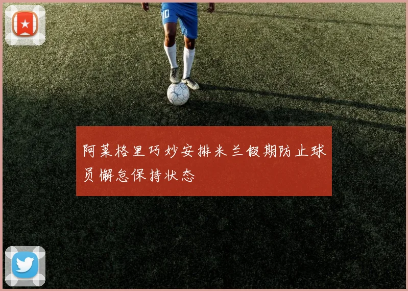 阿莱格里巧妙安排米兰假期防止球员懈怠保持状态